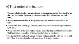 A) First-order elimination:
• The rate of elimination is proportional to the concentration (i.e., the higher
the concentration, the greater the amount of drug eliminated per unit
time).
• Here a constant fraction of drug present in the body is eliminated in unit
time
• The result is that the drug’s concentration in plasma decrease exponentially
with time.
• Drugs with first-order elimination have a characteristic half-life of elimination
that is constant regardless of the amount of drug in the body.
• The concentration of such a drug in blood will decrease by 50% for every half-
life. Most drugs in clinical use demonstrate first-order kinetics.
 