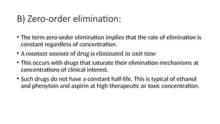B) Zero-order elimination:
• The term zero-order elimination implies that the rate of elimination is
constant regardless of concentration.
• A constant amount of drug is eliminated in unit time
• This occurs with drugs that saturate their elimination mechanisms at
concentrations of clinical interest.
• Such drugs do not have a constant half-life. This is typical of ethanol
and phenytoin and aspirin at high therapeutic or toxic concentration.
 