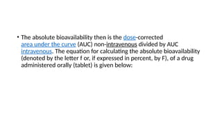 • The absolute bioavailability then is the dose-corrected
area under the curve (AUC) non-intravenous divided by AUC
intravenous. The equation for calculating the absolute bioavailability
(denoted by the letter f or, if expressed in percent, by F), of a drug
administered orally (tablet) is given below:
 