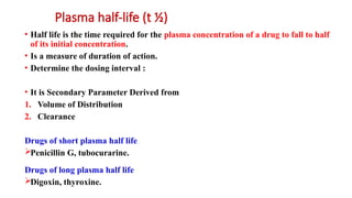 Plasma half-life (t ½)
• Half life is the time required for the plasma concentration of a drug to fall to half
of its initial concentration.
• Is a measure of duration of action.
• Determine the dosing interval :
• It is Secondary Parameter Derived from
1. Volume of Distribution
2. Clearance
Drugs of short plasma half life
Penicillin G, tubocurarine.
Drugs of long plasma half life
Digoxin, thyroxine.
 