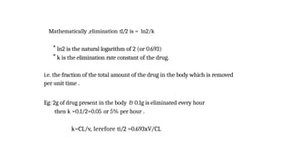 Mathematically ,elimination t1/2 is = ln2/k
* ln2 is the natural logarithm of 2 (or 0.693)
* k is the elimination rate constant of the drug.
i.e. the fraction of the total amount of the drug in the body which is removed
per unit time .
Eg: 2g of drug present in the body & 0.1g is eliminated every hour
then k =0.1/2=0.05 or 5% per hour .
k=CL/v, lerefore ti/2 =0.693xV/CL
 