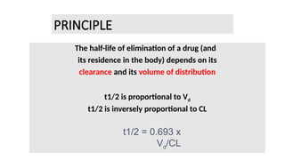 PRINCIPLE
The half-life of elimination of a drug (and
its residence in the body) depends on its
clearance and its volume of distribution
t1/2 is proportional to Vd
t1/2 is inversely proportional to CL
t1/2 = 0.693 x
Vd/CL
 
