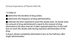 Clinical Importance of Plasma Half-Life.
• It helps to
■ determine the duration of drug action.
■ determine the frequency of drug administration.
■ estimate the time required to reach the steady state. At steady state,
the amount of drug administered is equal to the amount of drug
eliminated in the dose interval. It takes approximately four to five half-
lives to reach the steady state during repeated administration of the
drug.
A drug is almost completely eliminated in four to five half-lives after
single administration.
 