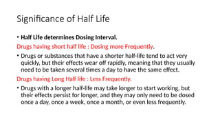 Significance of Half Life
• Half Life determines Dosing Interval.
Drugs having short half life : Dosing more Frequently.
• Drugs or substances that have a shorter half-life tend to act very
quickly, but their effects wear off rapidly, meaning that they usually
need to be taken several times a day to have the same effect.
Drugs having Long Half life : Less Frequently.
• Drugs with a longer half-life may take longer to start working, but
their effects persist for longer, and they may only need to be dosed
once a day, once a week, once a month, or even less frequently.
 