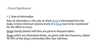 Clinical Significance:
• 1. Rate of elimination
Rate of elimination is the rate at which drug is eliminated from the
body. Certain minimum plasma levels of a drug have to be maintained
for the effect to occur.
Drugs having shorter half lives are given in frequent doses.
Drugs which are eliminated slowly, are given with less frequency. About
90-95% of the drug is eliminated after four half lives.
 