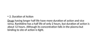 • 2. Duration of Action
Drugs having longer half life have more duration of action and vice
versa. Ranitidine has a half life of only 2 hours, but duration of action is
about 12 hours. Although its concentration falls in the plasma but
binding to site of action is tight.
 