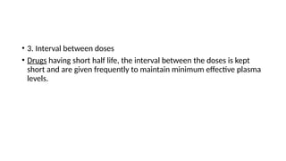 • 3. Interval between doses
• Drugs having short half life, the interval between the doses is kept
short and are given frequently to maintain minimum effective plasma
levels.
 