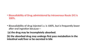 • Bioavailability of Drug administered by Intravenous Route (IV) is
100%.
• Bioavailability of drug injected i.v. is 100%, but is frequently lower
after oral ingestion because—
(a) the drug may be incompletely absorbed.
(b) the absorbed drug may undergo first pass metabolism in the
intestinal wall/liver or be excreted in bile
 