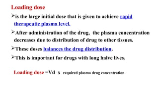 Loading dose
is the large initial dose that is given to achieve rapid
therapeutic plasma level.
After administration of the drug, the plasma concentration
decreases due to distribution of drug to other tissues.
These doses balances the drug distribution.
This is important for drugs with long halve lives.
Loading dose =Vd x required plasma drug concentration
 