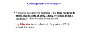Clinical applications of loading dose
• A loading dose may be desirable if the time required to
attain steady state of drug is long and rapid relief is
required in the condition being treated.
• e.g. lidocaine is antiarrhythmic drug with t1/2 of
around 1-2 hours.
 