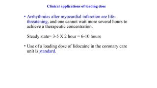 Clinical applications of loading dose
• Arrhythmias after myocardial infarction are life-
threatening, and one cannot wait more several hours to
achieve a therapeutic concentration.
Steady state= 3-5 X 2 hour = 6-10 hours
• Use of a loading dose of lidocaine in the coronary care
unit is standard.
 