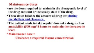 Maintenance doses
• are the doses required to maintain the therapeutic level of
the drug constant or the steady state of the drug.
• These doses balance the amount of drug lost during
metabolism and clearance.
• The patient needs to take regular doses of a drug such as
amoxicillin (500 mg)/ 8 hours to maintain the therapeutic
level.
• Maintenance dose =
Clearance x required Plasma concentration
 