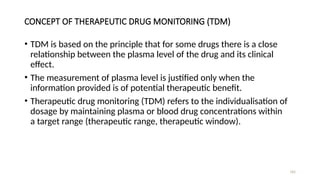 CONCEPT OF THERAPEUTIC DRUG MONITORING (TDM)
• TDM is based on the principle that for some drugs there is a close
relationship between the plasma level of the drug and its clinical
effect.
• The measurement of plasma level is justified only when the
information provided is of potential therapeutic benefit.
• Therapeutic drug monitoring (TDM) refers to the individualisation of
dosage by maintaining plasma or blood drug concentrations within
a target range (therapeutic range, therapeutic window).
183
 