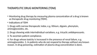 THERAPEUTIC DRUG MONITORING (TDM)
• Monitoring drug therapy by measuring plasma concentration of a drug is known
as therapeutic drug monitoring (TDM).
• Indications of TDM
1. Drugs with narrow therapeutic index, e.g. lithium, digoxin, phenytoin,
aminoglycosides, etc.
2. Drugs showing wide interindividual variations, e.g. tricyclic antidepressants.
3. To ascertain patient compliance.
4. For drugs whose toxicity is increased in the presence of renal failure, e.g.
aminoglycosides. 5. In patients who do not respond to therapy without any known
reason. In drug poisoning, estimation of plasma drug concentration is done.
 