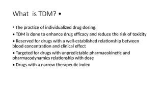 What is TDM? •
• The practice of individualized drug dosing:
• TDM is done to enhance drug efficacy and reduce the risk of toxicity
• Reserved for drugs with a well-established relationship between
blood concentration and clinical effect
• Targeted for drugs with unpredictable pharmacokinetic and
pharmacodynamics relationship with dose
• Drugs with a narrow therapeutic index
 