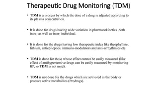 Therapeutic Drug Monitoring (TDM)
• TDM is a process by which the dose of a drug is adjusted according to
its plasma concentration.
• It is done for drugs having wide variation in pharmacokinetics ,both
intra- as well as inter- individual.
• It is done for the drugs having low therapeutic index like theophylline,
lithium, antiepileptics, immuno-modulators and anti-arrhythmics etc.
• TDM is done for those whose effect cannot be easily measured (like
effect of antihypertensive drugs can be easily measured by monitoring
BP, so TDM is not used).
• TDM is not done for the drugs which are activated in the body or
produce active metabolites (Prodrugs).
 