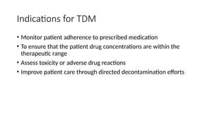 Indications for TDM
• Monitor patient adherence to prescribed medication
• To ensure that the patient drug concentrations are within the
therapeutic range
• Assess toxicity or adverse drug reactions
• Improve patient care through directed decontamination efforts
 