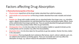 Factors affecting Drug Absorption
1. Physicochemical properties of the drug:
a. Physical state: Liquid form of the drug is better absorbed than solid formulations.
b. Lipid-soluble and unionized form of the drug is better absorbed than wate rsoluble and ionized
form
c. Particle size: Drugs with smaller particle size are absorbed better than larger ones, e.g. microfine
aspirin, digoxin and griseofulvin are well absorbed from the gut and produce better effects. Some
of the anthelmintics have larger particle size. They are poorly absorbed through gastrointestinal
(GI) tract, hence they produce better effect on gut helminths.
d. Disintegration time: It is the time taken for the formulation (tablet or capsule) to break up into
small particles and its variation may affect the bioavailability.
e. Dissolution time: It is the time taken for the particles to go into solution. Shorter the time, better
is the absorption.
f. Formulations: Pharmacologically inert substances like lactose, starch, calcium sulphate, gum, etc.
are added to formulations as binding agents. These are not totally inert and may affect the
absorption of drugs, e.g. calcium reduces the absorption of tetracyclines.
 