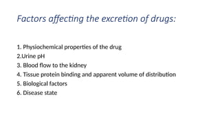 Factors affecting the excretion of drugs:
1. Physiochemical properties of the drug
2.Urine pH
3. Blood flow to the kidney
4. Tissue protein binding and apparent volume of distribution
5. Biological factors
6. Disease state
 