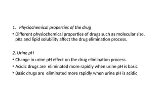 1. Physiochemical properties of the drug
• Different physiochemical properties of drugs such as molecular size,
pKa and lipid solubility affect the drug elimination process.
2. Urine pH
• Change in urine pH effect on the drug elimination process.
• Acidic drugs are eliminated more rapidly when urine pH is basic
• Basic drugs are eliminated more rapidly when urine pH is acidic
 
