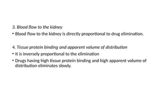 3. Blood flow to the kidney
• Blood flow to the kidney is directly proportional to drug elimination.
4. Tissue protein binding and apparent volume of distribution
• It is inversely proportional to the elimination
• Drugs having high tissue protein binding and high apparent volume of
distribution eliminates slowly.
 