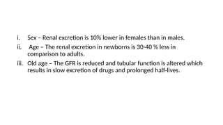 i. Sex – Renal excretion is 10% lower in females than in males.
ii. Age – The renal excretion in newborns is 30-40 % less in
comparison to adults.
iii. Old age – The GFR is reduced and tubular function is altered which
results in slow excretion of drugs and prolonged half-lives.
 