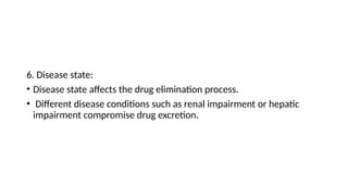 6. Disease state:
• Disease state affects the drug elimination process.
• Different disease conditions such as renal impairment or hepatic
impairment compromise drug excretion.
 