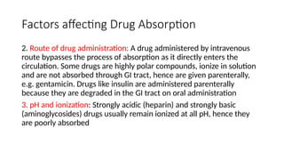 Factors affecting Drug Absorption
2. Route of drug administration: A drug administered by intravenous
route bypasses the process of absorption as it directly enters the
circulation. Some drugs are highly polar compounds, ionize in solution
and are not absorbed through GI tract, hence are given parenterally,
e.g. gentamicin. Drugs like insulin are administered parenterally
because they are degraded in the GI tract on oral administration
3. pH and ionization: Strongly acidic (heparin) and strongly basic
(aminoglycosides) drugs usually remain ionized at all pH, hence they
are poorly absorbed
 