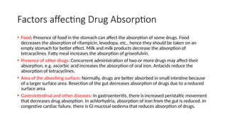 Factors affecting Drug Absorption
• Food: Presence of food in the stomach can affect the absorption of some drugs. Food
decreases the absorption of rifampicin, levodopa, etc., hence they should be taken on an
empty stomach for better effect. Milk and milk products decrease the absorption of
tetracyclines. Fatty meal increases the absorption of griseofulvin.
• Presence of other drugs: Concurrent administration of two or more drugs may affect their
absorption, e.g. ascorbic acid increases the absorption of oral iron. Antacids reduce the
absorption of tetracyclines.
• Area of the absorbing surface: Normally, drugs are better absorbed in small intestine because
of a larger surface area. Resection of the gut decreases absorption of drugs due to a reduced
surface area
• Gastrointestinal and other diseases: In gastroenteritis, there is increased peristaltic movement
that decreases drug absorption. In achlorhydria, absorption of iron from the gut is reduced. In
congestive cardiac failure, there is GI mucosal oedema that reduces absorption of drugs.
 
