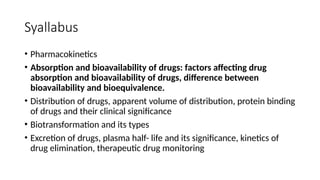 Syallabus
• Pharmacokinetics
• Absorption and bioavailability of drugs: factors affecting drug
absorption and bioavailability of drugs, difference between
bioavailability and bioequivalence.
• Distribution of drugs, apparent volume of distribution, protein binding
of drugs and their clinical significance
• Biotransformation and its types
• Excretion of drugs, plasma half- life and its significance, kinetics of
drug elimination, therapeutic drug monitoring
 