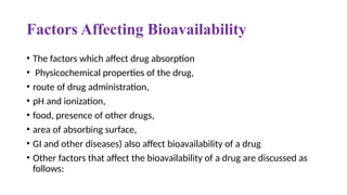 Factors Affecting Bioavailability
• The factors which affect drug absorption
• Physicochemical properties of the drug,
• route of drug administration,
• pH and ionization,
• food, presence of other drugs,
• area of absorbing surface,
• GI and other diseases) also affect bioavailability of a drug
• Other factors that affect the bioavailability of a drug are discussed as
follows:
 