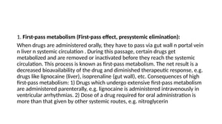 1. First-pass metabolism (First-pass effect, presystemic elimination):
When drugs are administered orally, they have to pass via gut wall n portal vein
n liver n systemic circulation . During this passage, certain drugs get
metabolized and are removed or inactivated before they reach the systemic
circulation. This process is known as first-pass metabolism. The net result is a
decreased bioavailability of the drug and diminished therapeutic response, e.g.
drugs like lignocaine (liver), isoprenaline (gut wall), etc. Consequences of high
first-pass metabolism: 1) Drugs which undergo extensive first-pass metabolism
are administered parenterally, e.g. lignocaine is administered intravenously in
ventricular arrhythmias. 2) Dose of a drug required for oral administration is
more than that given by other systemic routes, e.g. nitroglycerin
 