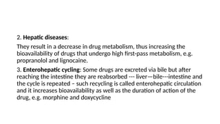 2. Hepatic diseases:
They result in a decrease in drug metabolism, thus increasing the
bioavailability of drugs that undergo high first-pass metabolism, e.g.
propranolol and lignocaine.
3. Enterohepatic cycling: Some drugs are excreted via bile but after
reaching the intestine they are reabsorbed --- liver—bile---intestine and
the cycle is repeated – such recycling is called enterohepatic circulation
and it increases bioavailability as well as the duration of action of the
drug, e.g. morphine and doxycycline
 