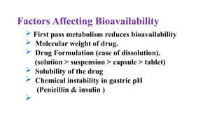 Factors Affecting Bioavailability
 First pass metabolism reduces bioavailability
 Molecular weight of drug.
 Drug Formulation (ease of dissolution).
(solution > suspension > capsule > tablet)
 Solubility of the drug
 Chemical instability in gastric pH
(Penicillin & insulin )

 