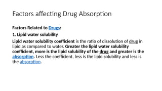 Factors affecting Drug Absorption
Factors Related to Drugs:
1. Lipid water solubility
Lipid water solubility coefficient is the ratio of dissolution of drug in
lipid as compared to water. Greater the lipid water solubility
coefficient, more is the lipid solubility of the drug and greater is the
absorption. Less the coefficient, less is the lipid solubility and less is
the absorption.
 