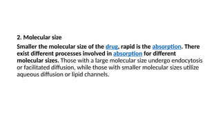 2. Molecular size
Smaller the molecular size of the drug, rapid is the absorption. There
exist different processes involved in absorption for different
molecular sizes. Those with a large molecular size undergo endocytosis
or facilitated diffusion, while those with smaller molecular sizes utilize
aqueous diffusion or lipid channels.
 