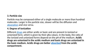 3. Particle size
Particle may be composed either of a single molecule or more than hundred
molecules. Larger is the particle size, slower will be the diffusion and
absorption and vice versa.
4. Degree of Ionization
Different drugs are either acidic or basic and are present in ionized or
unionized form, which is given by their pKa values. In the body, the ratio of
the ionized and unionized forms depend on the pH of the medium. Acidic
drugs are unionized in the acidic medium and basic drugs are unionized in
the basic medium. Acidic drugs are better absorbed from the acidic
compartment.
 