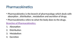 Pharmacokinetics
• Pharmacokinetics is the branch of pharmacology which deals with
absorption , distribution , metabolism and excretion of drugs.
• Pharmacokinetics refers to what the body does to the drugs.
Branches of Pharmacokinetics:
1. Absorption
2. Distribution
3. Metabolism
4. Excretion
 