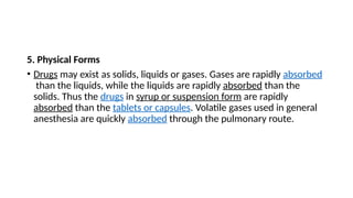 5. Physical Forms
• Drugs may exist as solids, liquids or gases. Gases are rapidly absorbed
than the liquids, while the liquids are rapidly absorbed than the
solids. Thus the drugs in syrup or suspension form are rapidly
absorbed than the tablets or capsules. Volatile gases used in general
anesthesia are quickly absorbed through the pulmonary route.
 