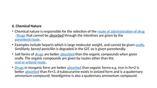 6. Chemical Nature
• Chemical nature is responsible for the selection of the route of administration of drug
. Drugs that cannot be absorbed through the intestines are given by the
parenteral route.
• Examples include heparin which is large molecular weight, and cannot be given orally.
Simililarly, benzyl penicillin is degraded in the GIT, so is given parenterally.
• Salt forms of drugs are better absorbed than the organic compounds when given
orally. The organic compounds are given by routes other than the
oral or enteral route.
• Drugs in inorganic form are better absorbed than organic forms e.g. iron in Fe+2 is
better absorbed than Fe+3, d-tubocurarine exists in ionized form and is a quaternary
ammonium compound. Neostigmine is also a quaternary ammonium compound.
 