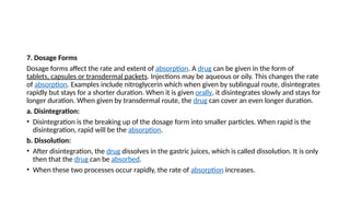 7. Dosage Forms
Dosage forms affect the rate and extent of absorption. A drug can be given in the form of
tablets, capsules or transdermal packets. Injections may be aqueous or oily. This changes the rate
of absorption. Examples include nitroglycerin which when given by sublingual route, disintegrates
rapidly but stays for a shorter duration. When it is given orally, it disintegrates slowly and stays for
longer duration. When given by transdermal route, the drug can cover an even longer duration.
a. Disintegration:
• Disintegration is the breaking up of the dosage form into smaller particles. When rapid is the
disintegration, rapid will be the absorption.
b. Dissolution:
• After disintegration, the drug dissolves in the gastric juices, which is called dissolution. It is only
then that the drug can be absorbed.
• When these two processes occur rapidly, the rate of absorption increases.
 