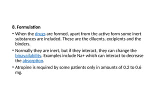 8. Formulation
• When the drugs are formed, apart from the active form some inert
substances are included. These are the diluents, excipients and the
binders.
• Normally they are inert, but if they interact, they can change the
bioavailability. Examples include Na+ which can interact to decrease
the absorption.
• Atropine is required by some patients only in amounts of 0.2 to 0.6
mg.
 