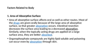 Factors Related to Body
1. Area of Absorptive Surface
• Area of absorptive surface affects oral as well as other routes. Most of
the drugs are given orally because of the large area of absorptive
surface, so that greater absorption occurs. Intestinal resection
decreases the surface area leading to a decreased absorption.
Similarly, when the topically acting drugs are applied on a large
surface area, they are better absorbed.
• Organophosphate compounds are highly lipid soluble and poisoning
can occur even by absorption through skin.
 