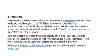 2. Vascularity
More the vascularity, more is the rate and extent of absorption and vice versa.
In shock, blood supply to the GIT is less so the oral route of drug
administration is affected. The blood flow to the peripheries is decreased, so
absorption in those areas is diminished as well. Therefore, intravenous route
is preferred in case of shock.
Vasoconstrictors decrease the blood supply of an area, thus are useful to
restrict the local anesthesias so that they remain for a longer duration. Their
wash away as well as their toxic effects are decreased in this way.
Massage in intramuscular injections improves vascular supply to enhance
absorption.
 