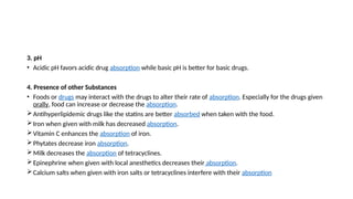 3. pH
• Acidic pH favors acidic drug absorption while basic pH is better for basic drugs.
4. Presence of other Substances
• Foods or drugs may interact with the drugs to alter their rate of absorption. Especially for the drugs given
orally, food can increase or decrease the absorption.
Antihyperlipidemic drugs like the statins are better absorbed when taken with the food.
Iron when given with milk has decreased absorption.
Vitamin C enhances the absorption of iron.
Phytates decrease iron absorption.
Milk decreases the absorption of tetracyclines.
Epinephrine when given with local anesthetics decreases their absorption.
Calcium salts when given with iron salts or tetracyclines interfere with their absorption
 