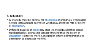 5. GI Mobility
• GI mobility must be optimal for absorption of oral drugs. It should be
neither increased nor decreased which may affect the rate or extent
of absorption.
• Different diseases or drugs may alter the mobility. Diarrhea causes
rapid peristalsis, decreasing contact time and thus the extent of
absorption is affected more. Constipation affects disintegration and
dissolution so decreases motility.
 