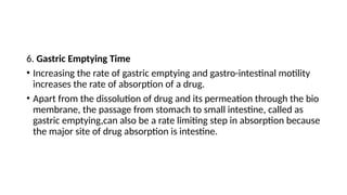 6. Gastric Emptying Time
• Increasing the rate of gastric emptying and gastro-intestinal motility
increases the rate of absorption of a drug.
• Apart from the dissolution of drug and its permeation through the bio
membrane, the passage from stomach to small intestine, called as
gastric emptying,can also be a rate limiting step in absorption because
the major site of drug absorption is intestine.
 