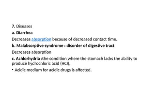 7. Diseases
a. Diarrhea
Decreases absorption because of decreased contact time.
b. Malabsorptive syndrome : disorder of digestive tract
Decreases absorption
c. Achlorhydria :the condition where the stomach lacks the ability to
produce hydrochloric acid (HCl),
• Acidic medium for acidic drugs is affected.
 