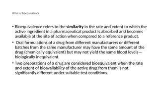What is Bioequivalence
• Bioequivalence refers to the similarity in the rate and extent to which the
active ingredient in a pharmaceutical product is absorbed and becomes
available at the site of action when compared to a reference product.
• Oral formulations of a drug from different manufacturers or different
batches from the same manufacturer may have the same amount of the
drug (chemically equivalent) but may not yield the same blood levels—
biologically inequivalent.
• Two preparations of a drug are considered bioequivalent when the rate
and extent of bioavailability of the active drug from them is not
significantly different under suitable test conditions.
 