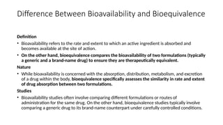 Difference Between Bioavailability and Bioequivalence
Definition
• Bioavailability refers to the rate and extent to which an active ingredient is absorbed and
becomes available at the site of action.
• On the other hand, bioequivalence compares the bioavailability of two formulations (typically
a generic and a brand-name drug) to ensure they are therapeutically equivalent.
Nature
• While bioavailability is concerned with the absorption, distribution, metabolism, and excretion
of a drug within the body, bioequivalence specifically assesses the similarity in rate and extent
of drug absorption between two formulations.
Studies
• Bioavailability studies often involve comparing different formulations or routes of
administration for the same drug. On the other hand, bioequivalence studies typically involve
comparing a generic drug to its brand-name counterpart under carefully controlled conditions.
 